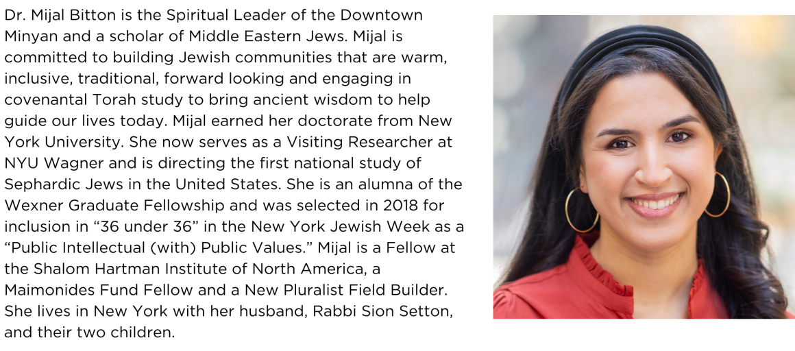 Dr. Mijal Bitton is the Spiritual Leader of the Downtown Minyan and a scholar of Middle Eastern Jews. Mijal is committed to building Jewish communities that are warm, inclusive, traditional, forward looking and engaging in covenantal Torah study to bring ancient wisdom to help guide our lives today.